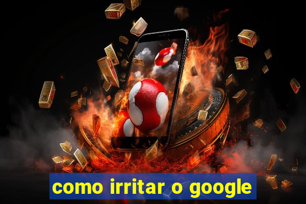 como irritar o google